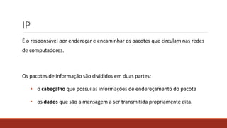 IP
É o responsável por endereçar e encaminhar os pacotes que circulam nas redes
de computadores.
Os pacotes de informação são divididos em duas partes:
• o cabeçalho que possui as informações de endereçamento do pacote
• os dados que são a mensagem a ser transmitida propriamente dita.
 