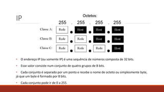 IP
• O endereço IP (ou somente IP) é uma sequência de números composta de 32 bits.
• Esse valor consiste num conjunto de quatro grupos de 8 bits.
• Cada conjunto é separado por um ponto e recebe o nome de octeto ou simplesmente byte,
já que um byte é formado por 8 bits.
• Cada conjunto pode ir de 0 a 255.
 