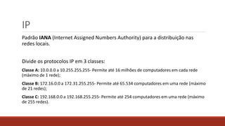 IP
Padrão IANA (Internet Assigned Numbers Authority) para a distribuição nas
redes locais.
Divide os protocolos IP em 3 classes:
Classe A: 10.0.0.0 a 10.255.255.255- Permite até 16 milhões de computadores em cada rede
(máximo de 1 rede);
Classe B: 172.16.0.0 a 172.31.255.255- Permite até 65.534 computadores em uma rede (máximo
de 21 redes);
Classe C: 192.168.0.0 a 192.168.255.255- Permite até 254 computadores em uma rede (máximo
de 255 redes).
 