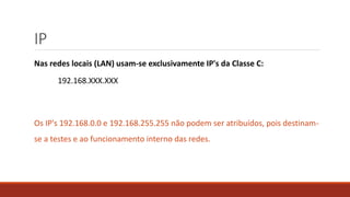 IP
Nas redes locais (LAN) usam-se exclusivamente IP's da Classe C:
192.168.XXX.XXX
Os IP's 192.168.0.0 e 192.168.255.255 não podem ser atribuídos, pois destinam-
se a testes e ao funcionamento interno das redes.
 