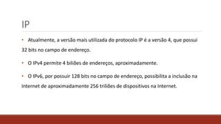 IP
• Atualmente, a versão mais utilizada do protocolo IP é a versão 4, que possui
32 bits no campo de endereço.
• O IPv4 permite 4 biliões de endereços, aproximadamente.
• O IPv6, por possuir 128 bits no campo de endereço, possibilita a inclusão na
Internet de aproximadamente 256 triliões de dispositivos na Internet.
 