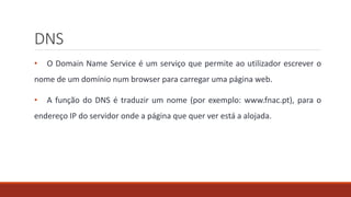 DNS
• O Domain Name Service é um serviço que permite ao utilizador escrever o
nome de um domínio num browser para carregar uma página web.
• A função do DNS é traduzir um nome (por exemplo: www.fnac.pt), para o
endereço IP do servidor onde a página que quer ver está a alojada.
 