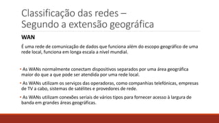 Classificação das redes –
Segundo a extensão geográfica
WAN
É uma rede de comunicação de dados que funciona além do escopo geográfico de uma
rede local, funciona em longa escala a nível mundial.
• As WANs normalmente conectam dispositivos separados por uma área geográfica
maior do que a que pode ser atendida por uma rede local.
• As WANs utilizam os serviços das operadoras, como companhias telefónicas, empresas
de TV a cabo, sistemas de satélites e provedores de rede.
• As WANs utilizam conexões seriais de vários tipos para fornecer acesso à largura de
banda em grandes áreas geográficas.
 