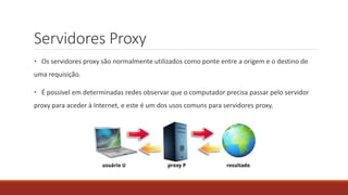 Servidores Proxy
• Os servidores proxy são normalmente utilizados como ponte entre a origem e o destino de
uma requisição.
• É possível em determinadas redes observar que o computador precisa passar pelo servidor
proxy para aceder à Internet, e este é um dos usos comuns para servidores proxy.
 