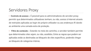 Servidores Proxy
• Controlo de acesso – É possível para os administradores do servidor proxy
permitir que determinados utilizadores tenham, ou não, acesso à Internet através
de restrições aplicadas ao login do próprio utilizador ou aos endereços IP, dando
ao ambiente uma camada extra de proteção.
• Filtro de conteúdo – Estando no meio do caminho, o servidor também permite
que determinados sites sejam, ou não, acedidos. Entre as regras que podem ser
aplicadas estão as destinadas ao bloqueio de sites específicos, podendo chegar
ao bloqueio de categorias inteiras.
 
