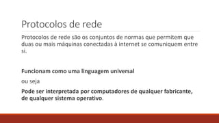 Protocolos de rede
Protocolos de rede são os conjuntos de normas que permitem que
duas ou mais máquinas conectadas à internet se comuniquem entre
si.
Funcionam como uma linguagem universal
ou seja
Pode ser interpretada por computadores de qualquer fabricante,
de qualquer sistema operativo.
 