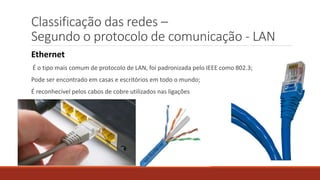 Classificação das redes –
Segundo o protocolo de comunicação - LAN
Ethernet
É o tipo mais comum de protocolo de LAN, foi padronizada pelo IEEE como 802.3;
Pode ser encontrado em casas e escritórios em todo o mundo;
É reconhecível pelos cabos de cobre utilizados nas ligações
 
