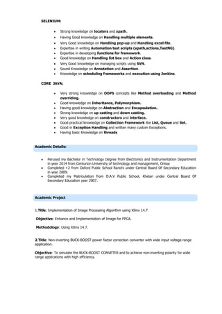 SELENIUM:
 Strong knowledge on locaters and xpath.
 Having Good knowledge on Handling multiple elements.
 Very Good knowledge on Handling pop-up and Handling excel file.
 Expertise in writing Automation test scripts (xpath,actions,TestNG).
 Expertise in developing functions for framework.
 Good knowledge on Handling list box and Action class.
 Very Good knowledge on managing scripts using SVN.
 Sound Knowledge on Annotation and Assertion.
 Knowledge on scheduling frameworks and execution using Jenkins.
CORE JAVA:
 Very strong knowledge on OOPS concepts like Method overloading and Method
overriding.
 Good knowledge on Inheritance, Polymorphism.
 Having good knowledge on Abstraction and Encapsulation.
 Strong knowledge on up casting and down casting.
 Very good knowledge on constructors and interface.
 Good practical knowledge on Collection Framework like List, Queue and Set.
 Good in Exception Handling and written many custom Exceptions.
 Having basic Knowledge on threads
Academic Details:
 Perused my Bachelor in Technology Degree from Electronics and Instrumentation Department
in year 2014 from Centurion University of technology and management, Orissa
 Completed +2 from Oxford Public School Ranchi under Central Board Of Secondary Education
in year 2009.
 Completed my Matriculation from D.A.V Public School, Khelari under Central Board Of
Secondary Education year 2007.
Academic Project
1.Title: Implementation of Image Processing Algorithm using Xilinx 14.7
Objective: Enhance and Implementation of Image for FPGA.
Methodology: Using Xilinx 14.7.
2.Title: Non-inverting BUCK-BOOST power factor correction converter with wide input voltage range
application.
Objective: To simulate the BUCK-BOOST CONVETER and to achieve non-inverting polarity for wide
range applications with high efficiency.
 
