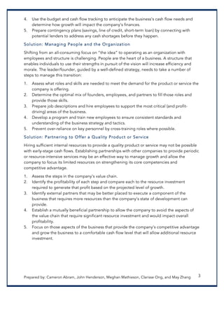 Prepared by: Cameron Abram, John Henderson, Meghan Mathieson, Clarisse Ong, and May Zhang 3
4. Use the budget and cash flow tracking to anticipate the business’s cash flow needs and
determine how growth will impact the company’s finances.
5. Prepare contingency plans (savings, line of credit, short-term loan) by connecting with
potential lenders to address any cash shortages before they happen.
Solution: Managing People and the Organization
Shifting from an all-consuming focus on “the idea” to operating as an organization with
employees and structure is challenging. People are the heart of a business. A structure that
enables individuals to use their strengths in pursuit of the vision will increase efficiency and
morale. The leader/founder, guided by a well-defined strategy, needs to take a number of
steps to manage this transition:
1. Assess what roles and skills are needed to meet the demand for the product or service the
company is offering.
2. Determine the optimal mix of founders, employees, and partners to fill those roles and
provide those skills.
3. Prepare job descriptions and hire employees to support the most critical (and profit-
driving) areas of the business.
4. Develop a program and train new employees to ensure consistent standards and
understanding of the business strategy and tactics.
5. Prevent over-reliance on key personnel by cross-training roles where possible.
Solution: Partnering to Offer a Quality Product or Service
Hiring sufficient internal resources to provide a quality product or service may not be possible
with early-stage cash flows. Establishing partnerships with other companies to provide periodic
or resource-intensive services may be an effective way to manage growth and allow the
company to focus its limited resources on strengthening its core competencies and
competitive advantage.
1. Assess the steps in the company’s value chain.
2. Identify the profitability of each step and compare each to the resource investment
required to generate that profit based on the projected level of growth.
3. Identify external partners that may be better placed to execute a component of the
business that requires more resources than the company’s state of development can
provide.
4. Establish a mutually beneficial partnership to allow the company to avoid the aspects of
the value chain that require significant resource investment and would impact overall
profitability.
5. Focus on those aspects of the business that provide the company’s competitive advantage
and grow the business to a comfortable cash flow level that will allow additional resource
investment.
 
