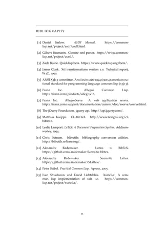 B I B L I O G R A P H Y
[1] Daniel Barlow. ASDF Manual. https://common-
lisp.net/project/asdf/asdf.html.
[2] Gilbert Baumann. Closure xml parser. https://www.common-
lisp.net/project/cxml/.
[3] Zach Beane. Quicklisp beta. https://www.quicklisp.org/beta/.
[4] James Clark. Xsl transformations version 1.0. Technical report,
W3C, 1999.
[5] ANSI X3J13 committee. Ansi incits 226-1994 (r2004) american na-
tional standard for programming language common lisp (x3j13).
[6] Franz Inc. Allegro Common Lisp.
http://franz.com/products/allegrocl/.
[7] Franz Inc. AllegroServe: A web application server.
http://franz.com/support/documentation/current/doc/aserve/aserve.html.
[8] The jQuery Foundation. jquery api. http://api.jquery.com/.
[9] Matthias Koeppe. CL-BibTeX. http://www.nongnu.org/cl-
bibtex/.
[10] Leslie Lamport. LaTeX: A Document Preparation System. Addison-
wesley, 1994.
[11] Chris Putnam. bibtutils: bibliography conversion utilities.
http://bibutils.refbase.org/.
[12] Alexandre Rademaker. Lattes to BibTeX.
https://github.com/arademaker/lattes-to-bibtex.
[13] Alexandre Rademaker. Semantic Lattes.
https://github.com/arademaker/SLattes/.
[14] Peter Seibel. Practical Common Lisp. Apress, 2005.
[15] Ivan Shvedunov and David Lichteblau. Xuriella: A com-
mon lisp implementation of xslt 1.0. https://common-
lisp.net/project/xuriella/.
11
 