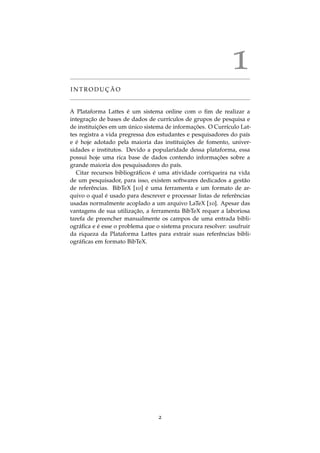 1
I N T R O D U C¸ ˜A O
A Plataforma Lattes ´e um sistema online com o ﬁm de realizar a
integrac¸˜ao de bases de dados de curr´ıculos de grupos de pesquisa e
de instituic¸ ˜oes em um ´unico sistema de informac¸ ˜oes. O Curr´ıculo Lat-
tes registra a vida pregressa dos estudantes e pesquisadores do pa´ıs
e ´e hoje adotado pela maioria das instituic¸ ˜oes de fomento, univer-
sidades e institutos. Devido a popularidade dessa plataforma, essa
possui hoje uma rica base de dados contendo informac¸ ˜oes sobre a
grande maioria dos pesquisadores do pa´ıs.
Citar recursos bibliogr´aﬁcos ´e uma atividade corriqueira na vida
de um pesquisador, para isso, existem softwares dedicados a gest˜ao
de referˆencias. BibTeX [10] ´e uma ferramenta e um formato de ar-
quivo o qual ´e usado para descrever e processar listas de referˆencias
usadas normalmente acoplado a um arquivo LaTeX [10]. Apesar das
vantagens de sua utilizac¸˜ao, a ferramenta BibTeX requer a laboriosa
tarefa de preencher manualmente os campos de uma entrada bibli-
ogr´aﬁca e ´e esse o problema que o sistema procura resolver: usufruir
da riqueza da Plataforma Lattes para extrair suas referˆencias bibli-
ogr´aﬁcas em formato BibTeX.
2
 
