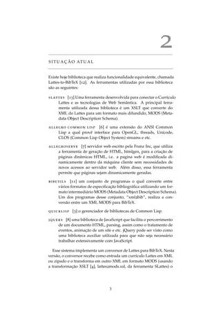 2
S I T U A C¸ ˜A O AT U A L
Existe hoje biblioteca que realiza funcionalidade equivalente, chamada
Lattes-to-BibTeX [12]. As ferramentas utilizadas por essa biblioteca
s˜ao as seguintes:
slattes [13] Uma ferramenta desenvolvida para conectar o Curr´ıculo
Lattes e as tecnologias de Web Semˆantica. A principal ferra-
menta utilizada dessa biblioteca ´e um XSLT que converte do
XML do Lattes para um formato mais difundido, MODS (Meta-
data Object Description Schema).
allegro common lisp [6] ´e uma extens˜ao do ANSI Common
Lisp a qual provˆe interface para OpenGL, threads, Unicode,
CLOS (Common Lisp Object System) streams e etc.
allegroserve [7] servidor web escrito pela Franz Inc, que utiliza
a ferramenta de gerac¸˜ao de HTML, htmlgen, para a criac¸˜ao de
p´aginas dinˆamicas HTML, i.e. a pagina web ´e modiﬁcada di-
namicamente dentro da m´aquina cliente sem necessidades de
novos acessos ao servidor web. Al´em disso, essa ferramenta
permite que p´aginas sejam dinamicamente geradas.
bibutils [11] um conjunto de programas o qual converte entre
v´arios formatos de especiﬁcac¸˜ao bibliogr´aﬁca utilizando um for-
mato intermedi´ario MODS (Metadata Object Description Schema).
Um dos programas desse conjunto, ”xml2bib”, realiza a con-
vers˜ao entre um XML MODS para BibTeX.
quicklisp [3] o gerenciador de bibliotecas de Common Lisp.
jquery [8] uma biblioteca de JavaScript que facilita o percorrimento
de um documento HTML, parsing, assim como o tratamento de
eventos, animac¸˜ao de um site e etc. jQuery pode ser visto como
uma biblioteca auxiliar utilizada para que n˜ao seja necess´ario
trabalhar extensivamente com JavaScript.
Esse sistema implementa um conversor de Lattes para BibTeX. Nesta
vers˜ao, o conversor recebe como entrada um curr´ıculo Lattes em XML
ou zipado e o transforma em outro XML em formato MODS (usando
a transformac¸˜ao XSLT [4], lattes2mods.xsl, da ferramenta SLattes) o
3
 