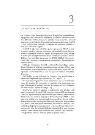 3
O B J E T I V O S D O T R A B A L H O
Na primeira etapa do projeto buscou-se desenvolver funcionalidade
equiparada com a ferramenta j´a existente, no entanto, utilizando work-
ﬂow diferente. De fato, nesse novo caminho busca-se manter a aplicac¸˜ao
o m´aximo poss´ıvel dentro do dom´ınio da linguagem Common Lisp [5].
Para realizar essa aplicac¸˜ao ´e disposto ao programa bibliotecas
utilit´arias, descritas a seguir.
CL-BibTeX [9] ´e um substituto para o programa BibTeX o qual
permite o usu´ario escrever programas utilizando Common Lisp ao
inv´es da linguagem orientada a pilha dos arquivos de estilo BibTeX.
A motivac¸˜ao da implementac¸˜ao desse sistema foi devido a diﬁcul-
dade de escrever/editar programas em BAFLL (BibTeX Anonymous
Forth-Like Language) o qual permite customizar a formatac¸˜ao dos
arquivos BibTeX.
CXML [2] ´e um parser de XML escrito em Common Lisp. Dentro
dessa biblioteca, ´e utilizado especialmente sua interface SAX, a qual
permite gerar eventos enquanto o arquivo est´a sendo percorrido, e.g.
´e poss´ıvel chamar um m´etodo cada vez que um in´ıcio de elemento ´e
detectado.
Xuriella [15] ´e uma biblioteca em Common Lisp a qual busca se
tornar uma implementac¸˜ao completa do XSLT vers˜ao 1.0.
Por meio do carregamento dessas ferramentas cria-se um ambiente
capaz de: usufruir das convers˜oes j´a propostas pela comunidade, ex-
trair informac¸ ˜oes de maneira eﬁciente dos arquivos XML e processar
um arquivo XSLT dentro do c´odigo Lisp.
A convers˜ao seguir´a o seguinte procedimento: uma interface web
receber´a, por meio de um HTML form, um arquivo XML em formato
Lattes, de seguida deve-se converter esse para formato intermedi´ario
(BibTeXML) por meio da linguagem de transformac¸˜ao XSLT. A van-
tagem de realizar essa transformac¸˜ao intermedi´aria ´e devido ao fato
de sua estrutura ser muito parecida com o formato de arquivo dese-
jado, BibTeX. Por meio desse interm´edio, facilitamos o trabalho a ser
realizado pelo programa em Common Lisp, o qual realizar´a inclusive
a convers˜ao ﬁnal do formato BibTeXML para BibTeX, uma vez que
esse ter´a como entrada uma estrutura mais parecida com o intento.
Os produtos ﬁnais da primeira parte do projeto ser˜ao:
5
 