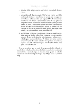 objetivos do trabalho
• Interface Web: p´agina web a qual exibir´a o resultado da con-
vers˜ao.
• lattes2bibtexml: Transformac¸˜ao XSLT a qual recebe um XML
em formato Lattes e o transforma de acordo com as regras ex-
plicitadas na folha de estilo. Um arquivo XML de entrada rep-
resentando uma ´arvore ´e percorrido e sobre ele s˜ao aplicados
templates nos n´os necess´arios, extraindo informac¸ ˜oes e gerando
o XML de sa´ıda. Dessa forma, quando ocorre um casamento en-
tre um n´o especiﬁcado nas regras e um n´o na ´arvore XML de
entrada, escreve-se no arquivo de sa´ıda o XML necess´ario para
atingir o formato desejado, nesse caso, bibtexml.
• lattes2bibtex: Programa em Common Lisp respons´avel por re-
alizar a convers˜ao ﬁm a ﬁm. Esse programa executa o proces-
samento da convers˜ao descrita anteriormente e utiliza seu re-
sultado para a convers˜ao ﬁnal. A ´ultima convers˜ao consiste
em estruturar os dados das entradas bibliogr´aﬁcas em um hash,
a qual ´e utilizada futuramente pela biblioteca CL-BibTeX para
gerar o arquivo BibTeX.
Deve ser apontado que na parte de programac¸˜ao foi utilizado o
aux´ılio do co-orientador Dr. Alexandre Rademaker, tanto na indicac¸˜ao
de referˆencias para a obtenc¸˜ao de documentac¸˜ao, quanto na soluc¸˜ao
de d´uvidas t´ecnicas na implementac¸˜ao dos c´odigos XSLT e Common
Lisp.
6
 
