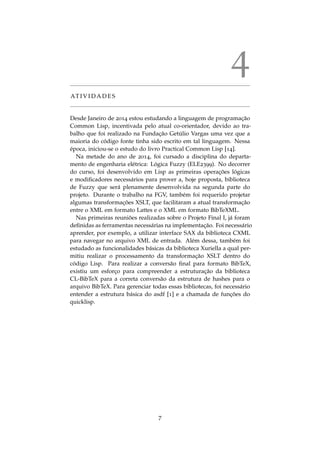 4
AT I V I D A D E S
Desde Janeiro de 2014 estou estudando a linguagem de programac¸˜ao
Common Lisp, incentivada pelo atual co-orientador, devido ao tra-
balho que foi realizado na Fundac¸˜ao Get´ulio Vargas uma vez que a
maioria do c´odigo fonte tinha sido escrito em tal linguagem. Nessa
´epoca, iniciou-se o estudo do livro Practical Common Lisp [14].
Na metade do ano de 2014, foi cursado a disciplina do departa-
mento de engenharia el´etrica: L´ogica Fuzzy (ELE2399). No decorrer
do curso, foi desenvolvido em Lisp as primeiras operac¸ ˜oes l´ogicas
e modiﬁcadores necess´arios para prover a, hoje proposta, biblioteca
de Fuzzy que ser´a plenamente desenvolvida na segunda parte do
projeto. Durante o trabalho na FGV, tamb´em foi requerido projetar
algumas transformac¸ ˜oes XSLT, que facilitaram a atual transformac¸˜ao
entre o XML em formato Lattes e o XML em formato BibTeXML.
Nas primeiras reuni˜oes realizadas sobre o Projeto Final I, j´a foram
deﬁnidas as ferramentas necess´arias na implementac¸˜ao. Foi necess´ario
aprender, por exemplo, a utilizar interface SAX da biblioteca CXML
para navegar no arquivo XML de entrada. Al´em dessa, tamb´em foi
estudado as funcionalidades b´asicas da biblioteca Xuriella a qual per-
mitiu realizar o processamento da transformac¸˜ao XSLT dentro do
c´odigo Lisp. Para realizar a convers˜ao ﬁnal para formato BibTeX,
existiu um esforc¸o para compreender a estruturac¸˜ao da biblioteca
CL-BibTeX para a correta convers˜ao da estrutura de hashes para o
arquivo BibTeX. Para gerenciar todas essas bibliotecas, foi necess´ario
entender a estrutura b´asica do asdf [1] e a chamada de func¸ ˜oes do
quicklisp.
7
 