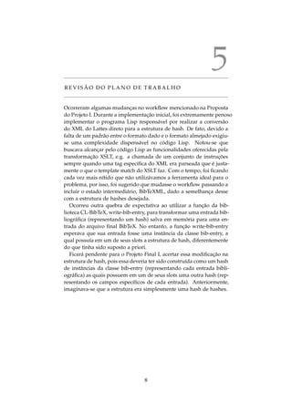 5
R E V I S ˜A O D O P L A N O D E T R A B A L H O
Ocorreram algumas mudanc¸as no workﬂow mencionado na Proposta
do Projeto I. Durante a implementac¸˜ao inicial, foi extremamente penoso
implementar o programa Lisp respons´avel por realizar a convers˜ao
do XML do Lattes direto para a estrutura de hash. De fato, devido a
falta de um padr˜ao entre o formato dado e o formato almejado exigiu-
se uma complexidade dispens´avel no c´odigo Lisp. Notou-se que
buscava alcanc¸ar pelo c´odigo Lisp as funcionalidades oferecidas pela
transformac¸˜ao XSLT, e.g. a chamada de um conjunto de instruc¸ ˜oes
sempre quando uma tag espec´ıﬁca do XML era parseada que ´e justa-
mente o que o template match do XSLT faz. Com o tempo, foi ﬁcando
cada vez mais n´ıtido que n˜ao utiliz´avamos a ferramenta ideal para o
problema, por isso, foi sugerido que mudasse o workﬂow passando a
incluir o estado intermedi´ario, BibTeXML, dado a semelhanc¸a desse
com a estrutura de hashes desejada.
Ocorreu outra quebra de expectativa ao utilizar a func¸˜ao da bib-
lioteca CL-BibTeX, write-bib-entry, para transformar uma entrada bib-
liogr´aﬁca (representando um hash) salva em mem´oria para uma en-
trada do arquivo ﬁnal BibTeX. No entanto, a func¸˜ao write-bib-entry
esperava que sua entrada fosse uma instˆancia da classe bib-entry, a
qual possu´ıa em um de seus slots a estrutura de hash, diferentemente
do que tinha sido suposto a priori.
Ficar´a pendente para o Projeto Final I, acertar essa modiﬁcac¸˜ao na
estrutura de hash, pois essa deveria ter sido constru´ıda como um hash
de instˆancias da classe bib-entry (representando cada entrada bibli-
ogr´aﬁca) as quais possuem em um de seus slots uma outra hash (rep-
resentando os campos espec´ıﬁcos de cada entrada). Anteriormente,
imaginava-se que a estrutura era simplesmente uma hash de hashes.
8
 