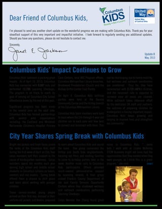 Dear Friend of Columbus Kids,
I’m pleased to send you another short update on the wonderful progress we are making with Columbus Kids. Thank you for your
steadfast support of this very important and impactful initiative. I look forward to regularly sending you additional updates.
Should you have any questions, please do not hesitate to contact me.
Sincerely,
Columbus Kids’ outreach is yielding great
results. As of April 19, 2013, Columbus
Kids has connected with 8,887 kids and
performed 12,780 Learning Checkups.
The program is on track to reach its
goal of serving all Columbus City School
attendance zones by the end of this year.
Significant progress has been made
in the newest zone on the east side.
Columbus Kids has formed partnerships
with several area organizations
including: the Eastland and Whitehall
Nationwide Children’s Hospital Primary
Bright red jackets and fresh faces joined
the ranks of the Columbus Kids staff
during the first week of April as City Year
corps members lent their support to the
cause of kindergarten readiness. Corps
members spend ten months each year
serving high school and middle school
students in Columbus schools as tutors,
mentors and role models. Spring break
offered them a chance to shift gears
and learn about working with younger
children.
These service-minded young people
arrived on their first day, dressed in their
uniform red jackets and khakis, prepared
Care Centers, local WIC Program offices,
Columbus Metropolitan Library branches,
Brookwood Presbyterian Church and the
Bishop Griffin Center Food Pantry.
On April 4, Columbus Kids birthday
parties were held at the Barack
Community Center and the Hilltop branch
of the Columbus Metropolitan Library.
Columbus Kids team members work hard
to learn where the 2½-through 4-year-old
children are in each zone and how best
to connect and reconnect with them. This
can be challenging due to family mobility,
but wellness and outreach coordinators
are undeterred. Thus far, they have
reconnected with 2,770 (40%) children,
and the reconnect rate is expected to
increase once all zones are covered.
While outreach takes intensive effort
by the dedicated CK staff and partners,
the outcome of preparing children for
kindergarten is having important impact.
Columbus Kids keeps growing and
helping to improve lives and strengthen
our community!
Columbus Kids’ Impact Continues to Grow
City Year Shares Spring Break with Columbus Kids
to learn about Columbus Kids and assist
the team. One group canvassed the
Hilltop and South Side neighborhoods,
handing out fliers and inviting families
to come to birthday parties later in the
week. Another made calls to Columbus
Kids participants. Others provided
much-needed administrative support
by scanning records. A final group
visited Franklin County Department of
Job and Family Services Opportunity
Centers where they shadowed wellness
and outreach coordinators performing
Learning Checkups.
Corps Member Yan Zhang found great
value in Columbus Kids. “…some
kids I work with at Linden McKinley
STEM Academy might not have had the
opportunities that they needed when they
were younger, so I think this is a great
program,” she said. 		 (over)
Update II
May, 2013
 
