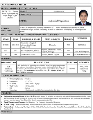 PRESENT ADDRESS CONTACT DETAILS
58/128 T/3/1 “Parmar
Nivas” Ayodhya Kunj,
Arjun Nagar ,Agra
282001
MOBILE: +91-9837035674
LANDLINE NO.
E-MAIL: singhmona247@gmail.com
CAREER
OBJECTIVE:
To work in progressive, learning companies of IT sector passionately where my skillsets
&competencies get utilized efficiently in order to contribute to company as well as personal
growth.
EDUCATIONAL QUALIFICATIONS: INFORMATION TECHNOLOGY
EXAM YEAR COLLEGE & BOARD MAIN SUBJECTS MARKS%
REMARKS
B.TECH 2012-2016
Hindustan college of
science &technology
Farah, UPTU
Dbms,Ds 73.4 PURSUING
12TH
2011 Air Force School, CBSE
Physics, Chemistry, Maths,
English, Biology
73.1
Got 95 In English
10TH
2009 DBM School , CBSE Science, Maths, English 84.4 Got 95 In Mathematics
TRAINING:
ORGANIZATION TRAINING TOPIC DURATION REMARKS
BCS
Infallible
Technology
A web application on question &answer data of NoSql type where questions are
from c, java or other subjects. A user can ask any question after login &any user
can answer it, he can also search for any question to get to know about it this is
done by ELASTICSEARCH. The frontend is by GWT FRAMEWORK and
COUCHDB has been used.
6 WEEKS
Java, GWT
Framework,
NoSql
TECHNICAL PROFICIENCY:
• Operating System : Windows
• Languages : C , JAVA
• RDBMS : Ms Access , Mysql
• Web Tools : HTML , CSS
• IDE : Eclipse
• Technology : Elastic search, couchDB, Text summarization ,Big data,
PROJECTS:
• Automatic summarization of news article-In this project, we are using the concept of crawling and summarization algorithm. Using
both the concepts we able to collect all the news from different websites through crawling and summarize the data so that one can read a short
summary in a short span of time. This will be done by summarization algorithm
• Bank Management System – On Managing The Customers Account By MsAccess .
• Writer’s blog – Website on which any interested person can upload stories of interest which will appreciated by others
• Numerology – On Summing The Digits Of Date Of Birth The Number Comes Out Define The Personality Of Person ,This Is Done By File
Handling In C.
ACTIVITIES:
NAME: MONIKA SINGH
 