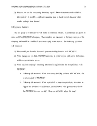 INFORMATION REQUIRED DETERMINATION STRATEGY 10
3) How do you use the reoccurring inventory report? Does the report contain sufficient
information? Is monthly a sufficient recurring date or should reports be done within
smaller or larger time frames?
E-Commerce Retailers:
The last group to be interviewed will be the e-commerce retailers. E-commerce has grown to
make us 80% of MCMDU’s business. These retailers are important to the future success of the
company and should be considered when developing a new system. The following questions
will be asked:
1) How would you describe the overall process of doing business with MCMDU?
2) What changes do you think MCMDU can make in order to more sufficiently do business
within the e-commerce sector?
3) What are your company’s inventory information requirements for doing business with
MCMDU?
a. Follow-up (if necessary) What is necessary to doing business with MCMDU that
is not provided by MCMDU?
b. Follow-up (if necessary) What is provided in your own proprietary templates to
support the provision of information on MCMDU’s items purchased for resale
that MCMDU does not provide? How can MCMDU adjust this issue?
 