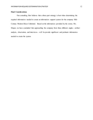 INFORMATION REQUIRED DETERMINATION STRATEGY 12
Final Considerations
Our consulting firm believes that a three-part strategy is best when determining the
required information needed to create an information support system for the company Mid-
Century Modern Décor Unlimited. Based on the information provided by the owner, Ms.
Draper, we have concluded that approaching the company from three different angles—artifact
analysis, observation, and interviews—will be provide significant and pertinent information
needed to create the system.
 