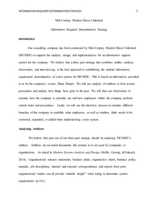 INFORMATION REQUIRED DETERMINATION STRATEGY 2
Mid-Century Modern Décor Unlimited
Information Required Determination Strategy
Introduction
Our consulting company has been contracted by Mid-Century Modern Décor Unlimited
(MCMDU) to support the analysis, design, and implementation for an information support
system for the company. We believe that a three part strategy that combines artifact analysis,
observation, and interviewing, is the best approach to establishing the optimal information
requirement determination of a new system for MCMDU. This is based on information provided
to us by the company’s owner, Diane Draper. We will use analysis of artifacts to look at past
procedures and analyze how things have gone in the past. We will then use observation to
examine how the company is currently run and how employees within the company perform
current tasks and procedures. Lastly, we will use the interview process to examine different
branches of the company to establish what employees, as well as retailers, think needs to be
corrected, expanded, or added when implementing a new system.
Analyzing Artifacts
We believe that part one of our three-part strategy should be analyzing MCMDU’s
artifacts. Artifacts are recorded documents that pertain to or are used by companies or
organizations. As stated in Modern Systems Analysis and Design (Hoffer, George, &Valacich,
2014), “organizational mission statements, business plans, organization charts, business policy
manuals, job descriptions, internal and external correspondence, and reports from prior
organizational studies can all provide valuable insight” when trying to determine system
requirements (p.161).
 