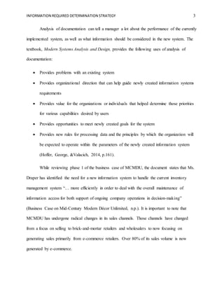 INFORMATION REQUIRED DETERMINATION STRATEGY 3
Analysis of documentation can tell a manager a lot about the performance of the currently
implemented system, as well as what information should be considered in the new system. The
textbook, Modern Systems Analysis and Design, provides the following uses of analysis of
documentation:
 Provides problems with an existing system
 Provides organizational direction that can help guide newly created information systems
requirements
 Provides value for the organizations or individuals that helped determine those priorities
for various capabilities desired by users
 Provides opportunities to meet newly created goals for the system
 Provides new rules for processing data and the principles by which the organization will
be expected to operate within the parameters of the newly created information system
(Hoffer, George, &Valacich, 2014, p.161).
While reviewing phase 1 of the business case of MCMDU, the document states that Ms.
Draper has identified the need for a new information system to handle the current inventory
management system “… more efficiently in order to deal with the overall maintenance of
information access for both support of ongoing company operations in decision-making”
(Business Case on Mid-Century Modern Décor Unlimited, n.p.). It is important to note that
MCMDU has undergone radical changes in its sales channels. Those channels have changed
from a focus on selling to brick-and-mortar retailers and wholesalers to now focusing on
generating sales primarily from e-commerce retailers. Over 80% of its sales volume is now
generated by e-commerce.
 