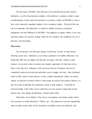 INFORMATION REQUIRED DETERMINATION STRATEGY 4
We will analyze MCMDU’s nine Microsoft excel workbooks that provide inventory
information, as well as the proprietary templates of the individual e-commerce retailers to gain
an understanding of what needs to be provided to e-commerce retailers by MCMDU in order to
have a more universally appealing template for all e-commerce retailers. The goal of this step
will be to determine what information is required to simplify the process of inventory
management and sales fulfillment for MCMDU. Our suggestion to analyze artifacts is not a one-
stop-shop solution for a decision strategy; rather the use of analysis will complement the use of
interviews and observations.
Observation
The second part of our three-part strategy is observation. By this, we mean directly
observing system users. Individuals are not always considered to be reliable informants, even
though they think they are reliable and what they are saying is the truth. People, in many
instances, do not seem to have an accurate and complete appreciation for what they do for a
living or how they do it. Infrequent events, past issues that have developed, and areas of
considerable passion are all areas that individuals seem to struggle with most. Since individuals
cannot be fully trusted in many instances to relay a reliable interpretation of their own actions,
analysts (or observers) are hired to listen to what people say and how they perform whatever it is
they do in order to determine how individuals operate in daily situations. A downfall for
observers though, is that if they are not careful they can cause people to change their normal
behavior thus, often making the information obtained biased (Zhu).
Observation can be defined as “the process of recognizing and noticing people, objects
and occurrences to obtain information” (Thakur, n.p.). This approach is used most appropriately
when an analyst needs to find out how documents are handled, process are performed, and
 