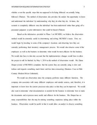 INFORMATION REQUIRED DETERMINATION STRATEGY 5
whether or not the specific steps that are supposed to be being followed are actually being
followed (Thakur). The method of observation also provides the analyst the opportunity to know
and understand the individual by understanding why they do what they do. At times, the
scenario is completely different once the individual has been understood rather than going off a
presumed judgment or prior information that could be biased (Thakur).
Based on the information provided in Phase 1 on MCMDU, we believe the observation
method would be extremely useful in determining and solving MCMDU’s issues. First, we
would begin by traveling to some of the company’s locations and observing how they are
currently performing their inventory management process. We would also observe some of the
employees as well as the business to determine what would be most efficient for the business.
We would also have to take into account that the implementation changes would have to allow
the project to still be finished by May 1, 2014 as the method of observation would. Ms. Diana
Draper (owner of MCMDU) complains that the system they are currently using is slow and
tedious and requests something much faster and less time-consuming (Business Case on Mid-
Century Modern De'cor Unlimited).
We would use observation since the company performs many different functions. The
company also associates with many different employees and outside sources, and, therefore, it is
important to know how the current processes take place so that they can be improved. We would
also want to determine what documentation is needed for the business to determine how to make
the documents and or process more useful and efficient for the business. Ms. Draper has so
many responsibilities that she may be missing something suspicious taking place within the
business. Observation would be useful in that it would allow an analyst to observe something
 