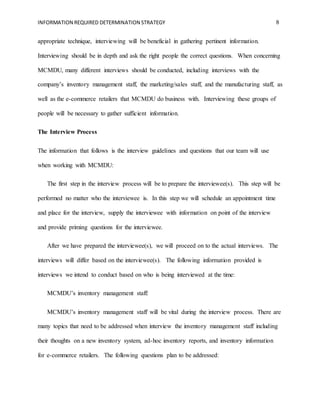 INFORMATION REQUIRED DETERMINATION STRATEGY 8
appropriate technique, interviewing will be beneficial in gathering pertinent information.
Interviewing should be in depth and ask the right people the correct questions. When concerning
MCMDU, many different interviews should be conducted, including interviews with the
company’s inventory management staff, the marketing/sales staff, and the manufacturing staff, as
well as the e-commerce retailers that MCMDU do business with. Interviewing these groups of
people will be necessary to gather sufficient information.
The Interview Process
The information that follows is the interview guidelines and questions that our team will use
when working with MCMDU:
The first step in the interview process will be to prepare the interviewee(s). This step will be
performed no matter who the interviewee is. In this step we will schedule an appointment time
and place for the interview, supply the interviewee with information on point of the interview
and provide priming questions for the interviewee.
After we have prepared the interviewee(s), we will proceed on to the actual interviews. The
interviews will differ based on the interviewee(s). The following information provided is
interviews we intend to conduct based on who is being interviewed at the time:
MCMDU’s inventory management staff:
MCMDU’s inventory management staff will be vital during the interview process. There are
many topics that need to be addressed when interview the inventory management staff including
their thoughts on a new inventory system, ad-hoc inventory reports, and inventory information
for e-commerce retailers. The following questions plan to be addressed:
 