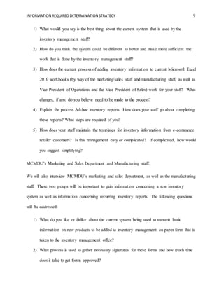 INFORMATION REQUIRED DETERMINATION STRATEGY 9
1) What would you say is the best thing about the current system that is used by the
inventory management staff?
2) How do you think the system could be different to better and make more sufficient the
work that is done by the inventory management staff?
3) How does the current process of adding inventory information to current Microsoft Excel
2010 workbooks (by way of the marketing/sales staff and manufacturing staff, as well as
Vice President of Operations and the Vice President of Sales) work for your staff? What
changes, if any, do you believe need to be made to the process?
4) Explain the process Ad-hoc inventory reports. How does your staff go about completing
these reports? What steps are required of you?
5) How does your staff maintain the templates for inventory information from e-commerce
retailer customers? Is this management easy or complicated? If complicated, how would
you suggest simplifying?
MCMDU’s Marketing and Sales Department and Manufacturing staff:
We will also interview MCMDU’s marketing and sales department, as well as the manufacturing
staff. These two groups will be important to gain information concerning a new inventory
system as well as information concerning recurring inventory reports. The following questions
will be addressed:
1) What do you like or dislike about the current system being used to transmit basic
information on new products to be added to inventory management on paper form that is
taken to the inventory management office?
2) What process is used to gather necessary signatures for these forms and how much time
does it take to get forms approved?
 