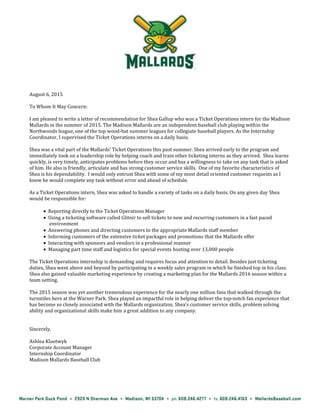August 6, 2015
To Whom It May Concern:
I am pleased to write a letter of recommendation for Shea Gallup who was a Ticket Operations intern for the Madison
Mallards in the summer of 2015. The Madison Mallards are an independent baseball club playing within the
Northwoods league, one of the top wood-bat summer leagues for collegiate baseball players. As the Internship
Coordinator, I supervised the Ticket Operations interns on a daily basis.
Shea was a vital part of the Mallards’ Ticket Operations this past summer. Shea arrived early to the program and
immediately took on a leadership role by helping coach and train other ticketing interns as they arrived. Shea learns
quickly, is very timely, anticipates problems before they occur and has a willingness to take on any task that is asked
of him. He also is friendly, articulate and has strong customer service skills. One of my favorite characteristics of
Shea is his dependability. I would only entrust Shea with some of my most detail oriented customer requests as I
knew he would complete any task without error and ahead of schedule.
As a Ticket Operations intern, Shea was asked to handle a variety of tasks on a daily basis. On any given day Shea
would be responsible for:
Reporting directly to the Ticket Operations Manager
Using a ticketing software called Glitnir to sell tickets to new and recurring customers in a fast paced
environment
Answering phones and directing customers to the appropriate Mallards staff member
Informing customers of the extensive ticket packages and promotions that the Mallards offer
Interacting with sponsors and vendors in a professional manner
Managing part time staff and logistics for special events hosting over 13,000 people
The Ticket Operations internship is demanding and requires focus and attention to detail. Besides just ticketing
duties, Shea went above and beyond by participating in a weekly sales program in which he finished top in his class.
Shea also gained valuable marketing experience by creating a marketing plan for the Mallards 2016 season within a
team setting.
The 2015 season was yet another tremendous experience for the nearly one million fans that walked through the
turnstiles here at the Warner Park. Shea played an impactful role in helping deliver the top-notch fan experience that
has become so closely associated with the Mallards organization. Shea’s customer service skills, problem solving
ability and organizational skills make him a great addition to any company.
Sincerely,
Ashlea Klootwyk
Corporate Account Manager
Internship Coordinator
Madison Mallards Baseball Club
 