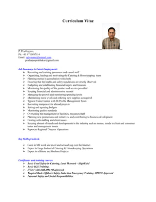 Curriculum Vitae
P.Prathapan.
Ph: +91 9710897114
Email: rajivmanu@hotmail.com
prathapanprabhakar@gmail.com
Job Summary in Latest Employment:
 Recruiting and training permanent and casual staff
 Organizing, leading and motivating the Catering & Housekeeping team
 Planning menus in consultation with chefs
 Ensuring that the health and safety regulations are strictly observed
 Budgeting and establishing financial targets and forecasts
 Monitoring the quality of the product and service provided
 Keeping financial and administrative records
 Managing the payroll and monitoring spending levels
 Maintaining stock levels and ordering new supplies as required
 Typical Tasks Carried with Hi Profile Management Team
 Recruiting manpower for abroad projects
 Setting and agreeing budgets
 Monitoring quality standards
 Overseeing the management of facilities, resources/staff
 Planning new promotions and initiatives, and contributing to business development
 Dealing with staffing and client issues
 Keeping abreast of trends and developments in the industry such as menus, trends in client and consumer
tastes and management issues.
 Report to Regional Director Operations
Key Skills practiced.
 Good in MS word and excel and networking over the Internet
 Expert in Large Industrial Catering & Housekeeping Operations
 Expert in offshore and Onshore Projects
Certificates and training courses
 Basic Food Safety in Catering, Level II award – HighField
 Basic H2S Training
 HUET with EBS,OPITO approved
 Tropical Basic Offshore Safety Induction Emergency Training, OPITO Approved
 Personal Safety and Social Responsibilities.
 
