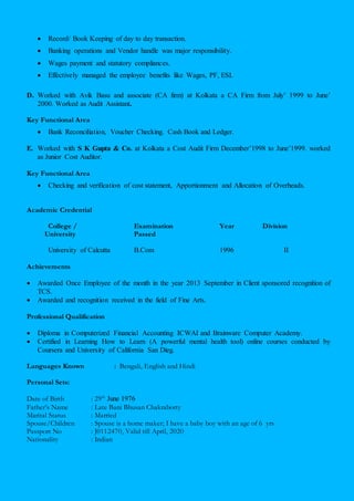  Record/ Book Keeping of day to day transaction.
 Banking operations and Vendor handle was major responsibility.
 Wages payment and statutory compliances.
 Effectively managed the employee benefits like Wages, PF, ESI.
D. Worked with Avik Basu and associate (CA firm) at Kolkata a CA Firm from July’ 1999 to June’
2000. Worked as Audit Assistant.
Key Functional Area
 Bank Reconciliation, Voucher Checking. Cash Book and Ledger.
E. Worked with S K Gupta & Co. at Kolkata a Cost Audit Firm December’1998 to June’1999. worked
as Junior Cost Auditor.
Key Functional Area
 Checking and verification of cost statement, Apportionment and Allocation of Overheads.
Academic Credential
College / Examination Year Division
University Passed
University of Calcutta B.Com 1996 II
Achievements
 Awarded Once Employee of the month in the year 2013 September in Client sponsored recognition of
TCS.
 Awarded and recognition received in the field of Fine Arts.
Professional Qualification
 Diploma in Computerized Financial Accounting ICWAI and Brainware Computer Academy.
 Certified in Learning How to Learn (A powerful mental health tool) online courses conducted by
Coursera and University of California San Dieg.
Languages Known : Bengali, English and Hindi
Personal Sets:
Date of Birth : 29th
June 1976
Father’s Name : Late Bani Bhusan Chakraborty
Marital Status : Married
Spouse/Children : Spouse is a home maker; I have a baby boy with an age of 6 yrs
Passport No : J0112470, Valid till April, 2020
Nationality : Indian
 