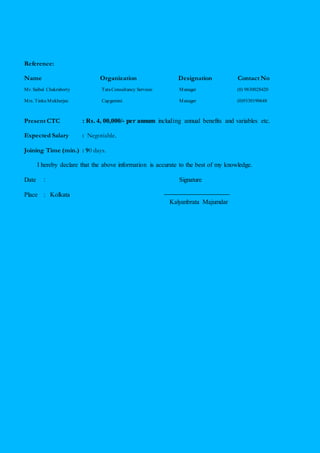 Reference:
Name Organization Designation Contact No
Mr. Saibal Chakraborty TataConsultancy Services Manager (0) 9830028420
Mrs. Tinku Mukherjee Capgemini Manager (0)9330190648
Present CTC : Rs. 4, 00,000/- per annum including annual benefits and variables etc.
Expected Salary : Negotiable.
Joining Time (min.) : 90 days.
I hereby declare that the above information is accurate to the best of my knowledge.
Date : Signature
Place : Kolkata
Kalyanbrata Majumdar
 