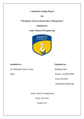 A industrial training Report
On
“Pneumatics System and Inventory Management”
Submitted to
Amity School, Of Engineering
Submitted to- Submitted by-
Mr. Mahender Kumar Verma Shubhang Jadia
HOD Roll no. A12405412044
B tech 7thSEM.
Mechanical Engineering
Amity School of Engineering
Amity University
Noida (U.P)
 