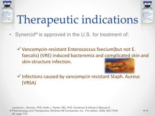 Therapeutic indications
• Synercid® is approved in the U.S. for treatment of:
 Vancomycin-resistant Enterococcus faecium(but not E.
faecalis) (VRE) induced bacteremia and complicated skin and
skin-structure infection.
 Infections caused by vancomycin resistant Staph. Aureus
(VRSA)
11
Laurence L. Brunton, PhD; Keith L. Parker, MD, PhD; Goodman & Gilman’s Manual of
Pharmacology and Therapeutics; McGraw-Hill Companies, Inc; 11th edition; 2008; SECTION
46; page 779.
 