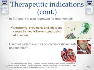 Therapeutic indications
(cont.)
• In Europe, it is also approved for treatment of:
 Nosocomial pneumonia and infections
caused by methicillin-resistant strains
of S. aureus.
• Used for patients with vancomycin-resistant enterococcal
endocarditis[1] .
12
[1] Koda-Kimble, Mary Anne; Young, Lloyd Yee; Alldredge, Brian K.; Corelli, Robin L.; Guglielmo, B.
Joseph; Kradjan, Wayne A.; Williams, Bradley R.; Applied Therapeutics: The Clinical Use Of Drugs,
Lippincott Williams & Wilkins.; Philadelphia; 9th Edition ,2009; P.59p20 .
 