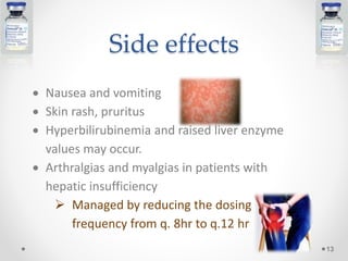 Side effects
 Nausea and vomiting
 Skin rash, pruritus
 Hyperbilirubinemia and raised liver enzyme
values may occur.
 Arthralgias and myalgias in patients with
hepatic insufficiency
 Managed by reducing the dosing
frequency from q. 8hr to q.12 hr
13
 