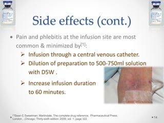 Side effects (cont.)
 Pain and phlebitis at the infusion site are most
common & minimized by[1]:
 Infusion through a central venous catheter.
 Dilution of preparation to 500-750ml solution
with D5W .
 Increase infusion duration
to 60 minutes.
14
[1]Sean C Sweetman; Martindale, The complete drug reference; Pharmaceutical Press;
London , ,Chicago; Thirty-sixth edition; 2009; vol. 1; page 322.
 