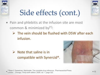 Side effects (cont.)
 Pain and phlebitis at the infusion site are most
common & minimized by[1]:
 The vein should be flushed with D5W after each
infusion.
 Note that saline is in
compatible with Synercid®.
15
[1]Sean C Sweetman; Martindale, The complete drug reference; Pharmaceutical Press;
London , ,Chicago; Thirty-sixth edition; 2009; vol. 1; page 322.
 