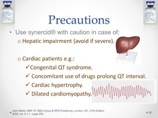 Precautions
• Use synercid® with caution in case of:
o Hepatic impairment (avoid if severe).
o Cardiac patients e.g.:
Congenital QT syndrome.
 Concomitant use of drugs prolong QT interval.
 Cardiac hypertrophy.
 Dilated cardiomyopathy.
16
John Martin; BNF 57; BMJ Group & RPS Publishing; London, UK ; 57th Edition;
2009; vol. 5.1.1.; page 292.
 