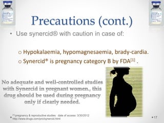 Precautions (cont.)
• Use synercid® with caution in case of:
o Hypokalaemia, hypomagnesaemia, brady-cardia.
o Synercid® is pregnancy category B by FDA[1] .
17
[1] pregnancy & reproductive studies date of access: 3/30/2012
http://www.drugs.com/pro/synercid.html
 