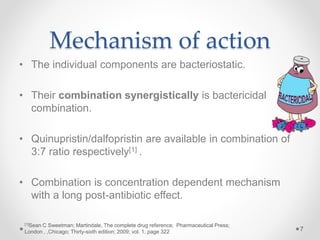 Mechanism of action
7
• The individual components are bacteriostatic.
• Their combination synergistically is bactericidal
combination.
• Quinupristin/dalfopristin are available in combination of
3:7 ratio respectively[1] .
• Combination is concentration dependent mechanism
with a long post-antibiotic effect.
[1]Sean C Sweetman; Martindale, The complete drug reference; Pharmaceutical Press;
London , ,Chicago; Thirty-sixth edition; 2009; vol. 1; page 322
 