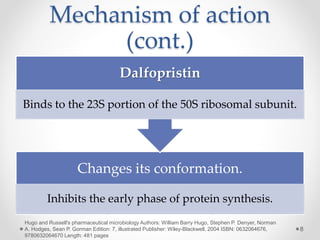 Mechanism of action
(cont.)
Changes its conformation.
Inhibits the early phase of protein synthesis.
Dalfopristin
Binds to the 23S portion of the 50S ribosomal subunit.
8
Hugo and Russell's pharmaceutical microbiology Authors: William Barry Hugo, Stephen P. Denyer, Norman
A. Hodges, Sean P. Gorman Edition: 7, illustrated Publisher: Wiley-Blackwell, 2004 ISBN: 0632064676,
9780632064670 Length: 481 pages
 
