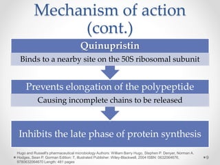 Mechanism of action
(cont.)
Inhibits the late phase of protein synthesis
Prevents elongation of the polypeptide
Causing incomplete chains to be released
Quinupristin
Binds to a nearby site on the 50S ribosomal subunit
9
Hugo and Russell's pharmaceutical microbiology Authors: William Barry Hugo, Stephen P. Denyer, Norman A.
Hodges, Sean P. Gorman Edition: 7, illustrated Publisher: Wiley-Blackwell, 2004 ISBN: 0632064676,
9780632064670 Length: 481 pages
 