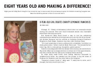 EIGHT YEARS OLD AND MAKING A DIFFERENCE!
Eight-year-old Abby Enck thought of an inventive way to raise money for purchasing crayons for children receiving hospital care.
Read the following article to find out how she did it:
8-YEAR-OLD GIRL CREATES CHARITY LEMONADE FRANCHISES
By Kate Allt
Chicago, IL – Plenty of elementary school kids run lemonade stands
during the summer. Few turn those lemonade stands into charitable
franchises that help sick kids.
But 8-year-old Abby Enck found a way to use her refreshing
entrepreneurial enterprise to bring some color into the life of her 6-year-
old brother Cameron and his cohorts at Lutheran General Children’s
Hospital in Park Ridge. Cameron was born with Cerebral Palsy.
“It’s hard sometimes to have a sibling with a disability, but Abby is a
really great sister,” Abby’s mother Becki Enck said. “I’m amazed by her
every day. She’s a very giving, thoughtful, gentle person.”
Cameronwasdiagnosedwiththediseasewhenhewasjustoneweekold.
Big sister Abby has accompanied him to almost all of his appointments,
and she noticed that the kids at the hospital liked coloring.
So when Abby made $4.50 from selling delicious lemonade to
neighborhood locals, she decided use the money to buy 36 boxes of
Crayons for Cameron and the other kids at the hospital.
“Cameron’s doctor loved it,” Abby said. “I really like to color, and I
thought the kids would love it too.”
 