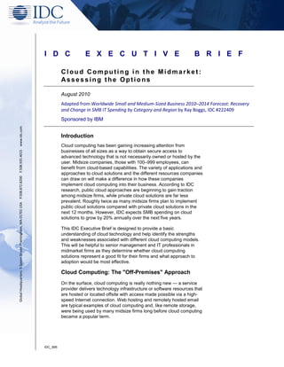 I D C                 E X E C U T I V E                                     B R I E F

                                                                                                                   Cloud Computing in the Midmarket:
                                                                                                                   Assessing the Options

                                                                                                                   August 2010
                                                                                                                   Adapted from Worldwide Small and Medium‐Sized Business 2010–2014 Forecast: Recovery
                                                                                                                   and Change in SMB IT Spending by Category and Region by Ray Boggs, IDC #222409
                                                                                                                   Sponsored by IBM
Global Headquarters: 5 Speen Street Framingham, MA 01701 USA P.508.872.8200 F.508.935.4015 www.idc.com




                                                                                                                   Introduction
                                                                                                                   Cloud computing has been gaining increasing attention from
                                                                                                                   businesses of all sizes as a way to obtain secure access to
                                                                                                                   advanced technology that is not necessarily owned or hosted by the
                                                                                                                   user. Midsize companies, those with 100–999 employees, can
                                                                                                                   benefit from cloud-based capabilities. The variety of applications and
                                                                                                                   approaches to cloud solutions and the different resources companies
                                                                                                                   can draw on will make a difference in how these companies
                                                                                                                   implement cloud computing into their business. According to IDC
                                                                                                                   research, public cloud approaches are beginning to gain traction
                                                                                                                   among midsize firms, while private cloud solutions are far less
                                                                                                                   prevalent. Roughly twice as many midsize firms plan to implement
                                                                                                                   public cloud solutions compared with private cloud solutions in the
                                                                                                                   next 12 months. However, IDC expects SMB spending on cloud
                                                                                                                   solutions to grow by 20% annually over the next five years.

                                                                                                                   This IDC Executive Brief is designed to provide a basic
                                                                                                                   understanding of cloud technology and help identify the strengths
                                                                                                                   and weaknesses associated with different cloud computing models.
                                                                                                                   This will be helpful to senior management and IT professionals in
                                                                                                                   midmarket firms as they determine whether cloud computing
                                                                                                                   solutions represent a good fit for their firms and what approach to
                                                                                                                   adoption would be most effective.

                                                                                                                   Cloud Computing: The "Off-Premises" Approach
                                                                                                                   On the surface, cloud computing is really nothing new — a service
                                                                                                                   provider delivers technology infrastructure or software resources that
                                                                                                                   are hosted or located offsite with access made possible via a high-
                                                                                                                   speed Internet connection. Web hosting and remotely hosted email
                                                                                                                   are typical examples of cloud computing and, like remote storage,
                                                                                                                   were being used by many midsize firms long before cloud computing
                                                                                                                   became a popular term.




                                                                                                         IDC_995
 