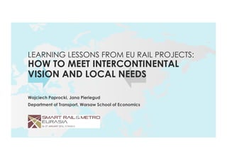 Wojciech Paprocki, Jana Pieriegud
Department of Transport, Warsaw School of Economics
LEARNING LESSONS FROM EU RAIL PROJECTS:
HOW TO MEET INTERCONTINENTAL
VISION AND LOCAL NEEDS
 