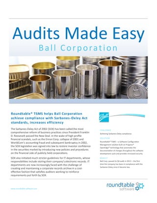 Audits Made Easy
Ball Corporation
Roundtable® TSMS helps Ball Corporation
achieve compliance with Sarbanes-Oxley Act
standards, increases efficiency
The Sarbanes-Oxley Act of 2002 (SOX) has been called the most
comprehensive reform of business practices since President Franklin
D. Roosevelt passed the New Deal. In the wake of high-profile
financial scandals, such as the Enron Corp. collapse of 2001 and
WorldCom’s accounting fraud and subsequent bankruptcy in 2002,
the SOX legislation was signed into law to restore investor confidence
in the securities market by introducing new policies and procedures
on the financial side of publicly held corporations.
SOX also initiated much stricter guidelines for IT departments, whose
responsibilities include storing their company’s electronic records. IT
departments are now increasingly faced with the challenge of
creating and maintaining a corporate records archive in a cost-
effective fashion that satisfies auditors working to reinforce
requirements put forth by SOX.
www.roundtable-software.com
CHALLENGE
Achieving Sarbanes-Oxley compliance.
SOLUTION
Roundtable® TSMS —a Software Configuration
Management solution built on Progress®
OpenEdge® technology that automates the
documentation of changes throughout the software
development cycle and provides increased security.
BENEFIT
Ball Corp. passed its Q4 audit in 2012— the first
time the company has been in compliance with the
Sarbanes-Oxley since it became law.
 