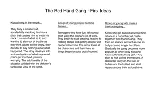 The Red Hand Gang - First Ideas

Kids playing in the woods...             Group of young people become               Group of young kids make a
                                         thieves...                                 treehouse gang...
They bully a smaller kid,
accidentally knocking him into a         Teenagers who have just left school        Kinds who get bullied at school ﬁnd
ditch that causes him to break his       donʼt want the ordinary life of work.      refuge in a gang they all create
neck. Unsure of what to do and           They begin to start stealing, leading to   together ʻRed Hand Gangʼ. They
wanting to stay out of trouble as        robbing shops and getting deeper and       form an alliance and act as one so
they think adults will be angry, they    deeper into crime. The show looks at       bullys can no longer hurt them.
decided to say nothing about what        the characters and their lives as          Gradually the gang becomes more
happened. The story develops into        things begin to spiral out of control.     popular as other stray kids who
an investigation of what happened,                                                  have suffered bullying join. They
police get involved, parents                                                        start to hurt bullies themselves. A
worrying. The adult reality of the                                                  character study on the lives of
situation collided with the children's                                              bullies and the bullied and what
fantastical view of the world.                                                      repercussions their actions have.
 